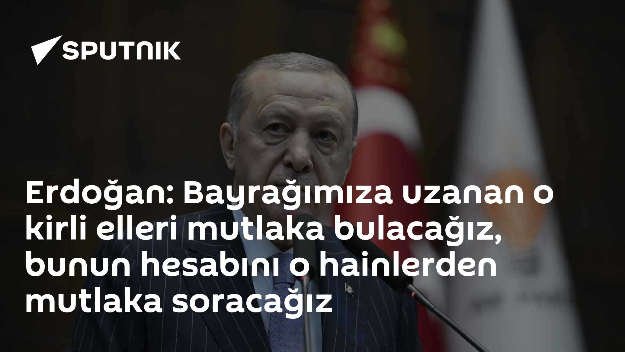 Erdoğan: Bayrağımıza uzanan o kirli elleri mutlaka bulacağız, bunun hesabını o hainlerden mutlaka soracağız